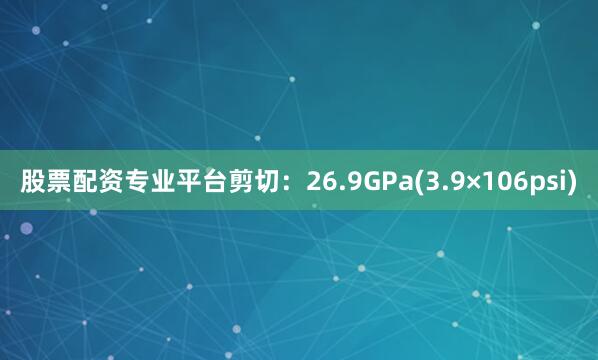 股票配资专业平台剪切：26.9GPa(3.9×106psi)