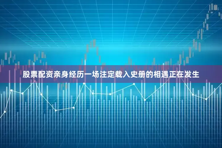 股票配资亲身经历一场注定载入史册的相遇正在发生