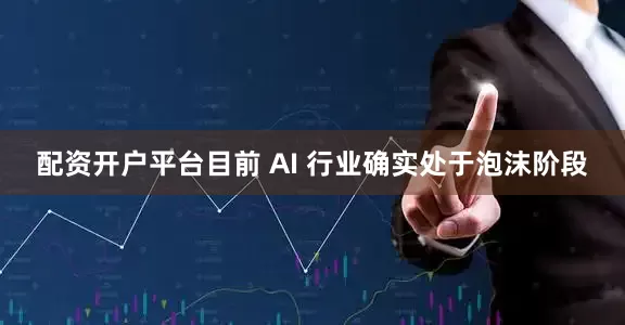 配资开户平台目前 AI 行业确实处于泡沫阶段