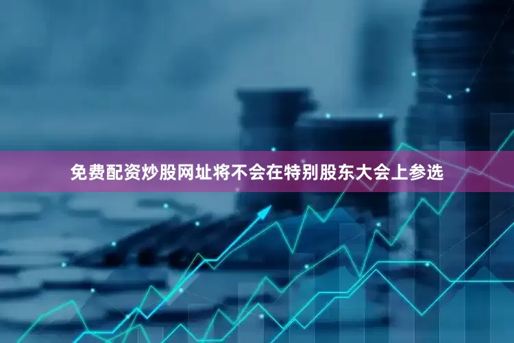 免费配资炒股网址将不会在特别股东大会上参选