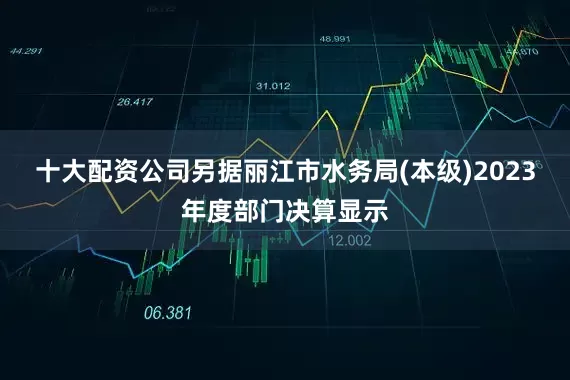 十大配资公司另据丽江市水务局(本级)2023年度部门决算显示